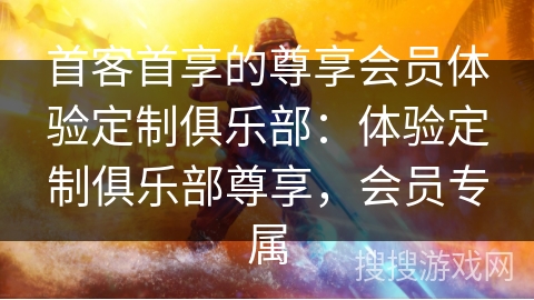 首客首享的尊享会员体验定制俱乐部：体验定制俱乐部尊享，会员专属