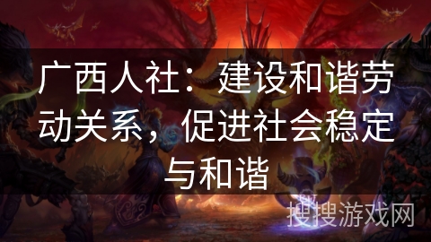 广西人社：建设和谐劳动关系，促进社会稳定与和谐