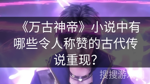 《万古神帝》小说中有哪些令人称赞的古代传说重现？