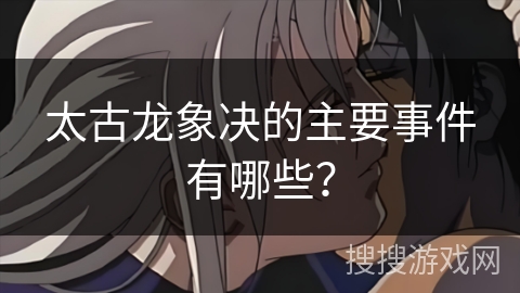 太古龙象决的主要事件有哪些? 太古龙象决的主要事件有哪些?