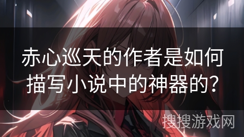 赤心巡天的作者是如何描写小说中的神器的? 赤心巡天的作者是如何描写小说中的神器的?