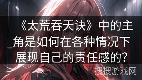《太荒吞天诀》中的主角是如何在各种情况下展现自己的责任感的? 《太荒吞天诀》中的主角是如何在各种情况下展现自己的责任感的?