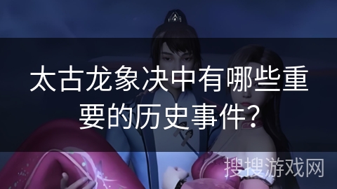太古龙象决中有哪些重要的历史事件？