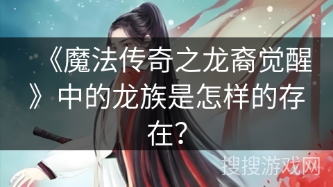 《魔法传奇之龙裔觉醒》中的龙族是怎样的存在? 《魔法传奇之龙裔觉醒》中的龙族是怎样的存在?