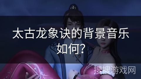 太古龙象诀的背景音乐如何? 太古龙象诀的背景音乐如何?
