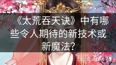 《太荒吞天诀》中有哪些令人期待的新技术或新魔法? 《太荒吞天诀》中有哪些令人期待的新技术或新魔法?