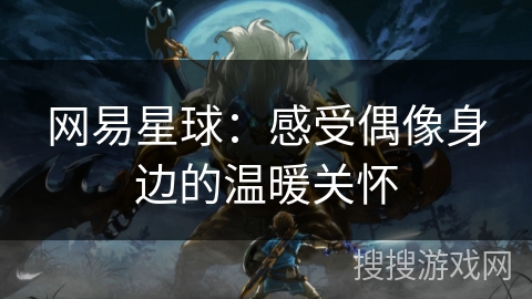 网易星球:感受偶像身边的温暖关怀 网易星球:感受偶像身边的温暖关怀