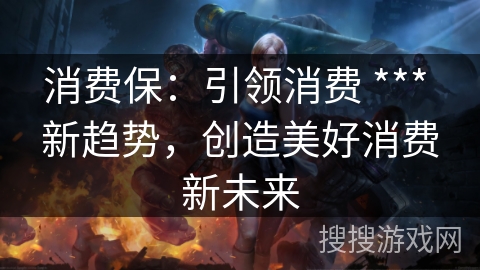 消费保：引领消费 *** 新趋势，创造美好消费新未来