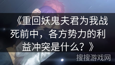 《重回妖鬼夫君为我战死前中,各方势力的利益冲突是什么?》 《重回妖鬼夫君为我战死前中,各方势力的利益冲突是什么?》