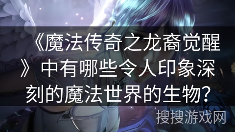 《魔法传奇之龙裔觉醒》中有哪些令人印象深刻的魔法世界的生物? 《魔法传奇之龙裔觉醒》中有哪些令人印象深刻的魔法世界的生物?