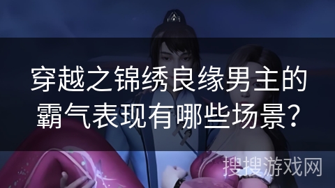 穿越之锦绣良缘男主的霸气表现有哪些场景？
