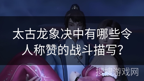 太古龙象决中有哪些令人称赞的战斗描写？