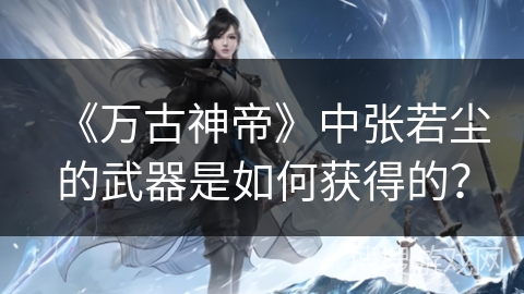 《万古神帝》中张若尘的武器是如何获得的？