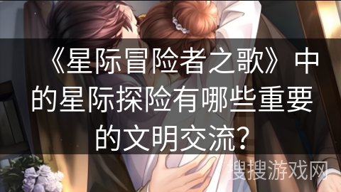 《星际冒险者之歌》中的星际探险有哪些重要的文明交流？