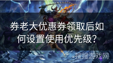 券老大优惠券领取后如何设置使用优先级？