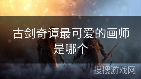 古剑奇谭最可爱的画师是哪个