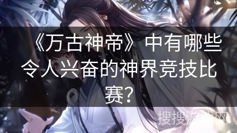 《万古神帝》中有哪些令人兴奋的神界竞技比赛？