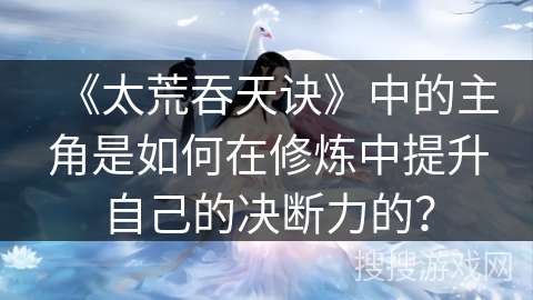 《太荒吞天诀》中的主角是如何在修炼中提升自己的决断力的？