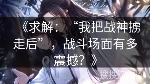《求解:“我把战神掳走后”,战斗场面有多震撼?》 《求解:“我把战神掳走后”,战斗场面有多震撼?》