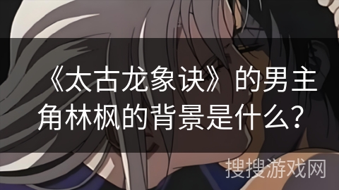 《太古龙象诀》的男主角林枫的背景是什么? 《太古龙象诀》的男主角林枫的背景是什么?