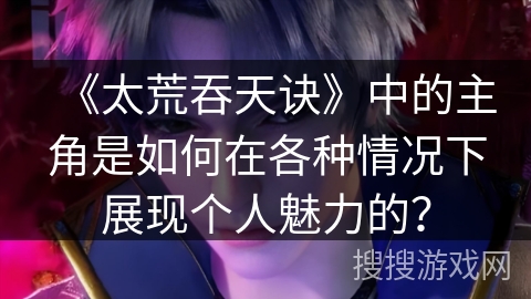 《太荒吞天诀》中的主角是如何在各种情况下展现个人魅力的？