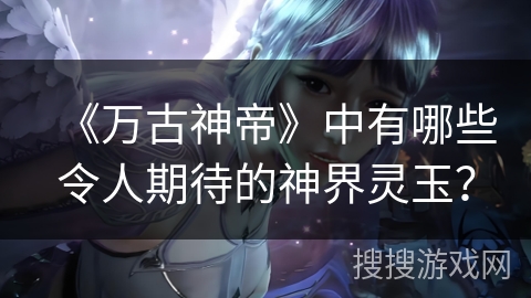 《万古神帝》中有哪些令人期待的神界灵玉？