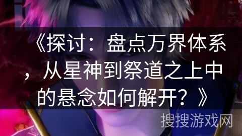 《探讨：盘点万界体系，从星神到祭道之上中的悬念如何解开？》