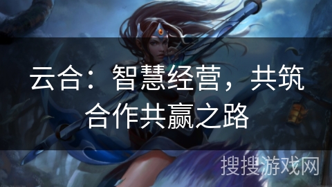云合：智慧经营，共筑合作共赢之路