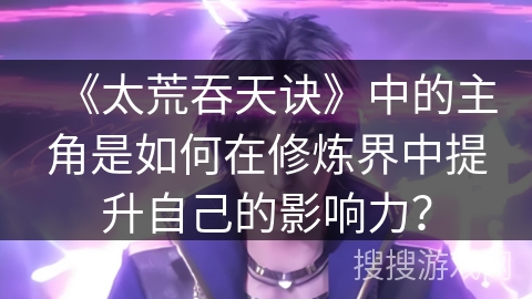 《太荒吞天诀》中的主角是如何在修炼界中提升自己的影响力？
