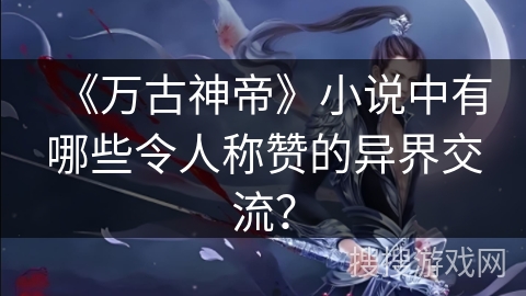 《万古神帝》小说中有哪些令人称赞的异界交流？