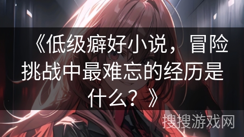《低级癖好小说，冒险挑战中最难忘的经历是什么？》