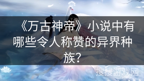 《万古神帝》小说中有哪些令人称赞的异界种族？