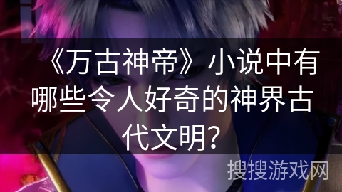 《万古神帝》小说中有哪些令人好奇的神界古代文明？