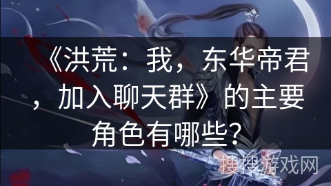 《洪荒：我，东华帝君，加入聊天群》的主要角色有哪些？