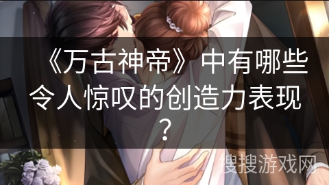 《万古神帝》中有哪些令人惊叹的创造力表现？