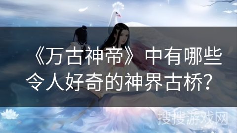 《万古神帝》中有哪些令人好奇的神界古桥？