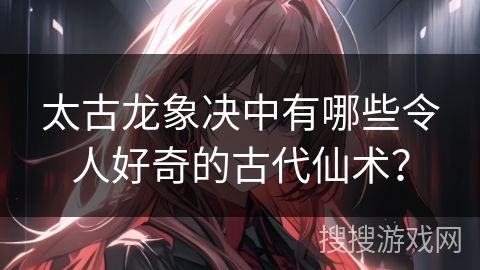 太古龙象决中有哪些令人好奇的古代仙术？