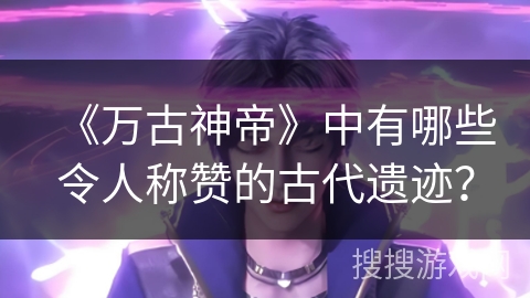 《万古神帝》中有哪些令人称赞的古代遗迹？