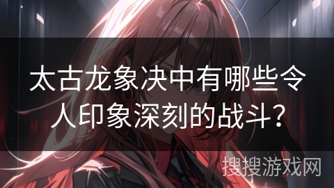 太古龙象决中有哪些令人印象深刻的战斗？