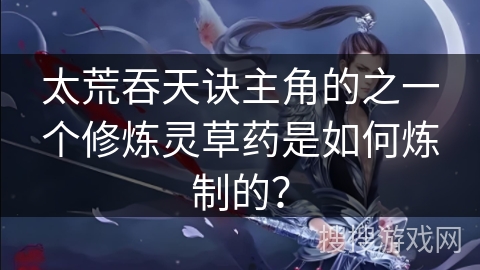 太荒吞天诀主角的之一个修炼灵草药是如何炼制的？