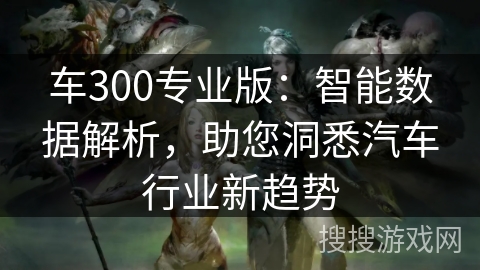 车300专业版：智能数据解析，助您洞悉汽车行业新趋势