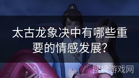 太古龙象决中有哪些重要的情感发展？