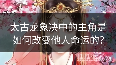 太古龙象决中的主角是如何改变他人命运的？
