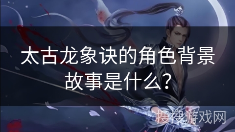 太古龙象诀的角色背景故事是什么？