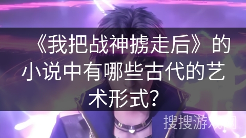 《我把战神掳走后》的小说中有哪些古代的艺术形式？