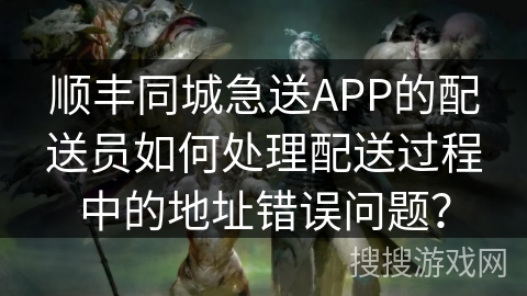 顺丰同城急送APP的配送员如何处理配送过程中的地址错误问题？