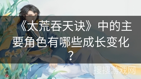 《太荒吞天诀》中的主要角色有哪些成长变化？
