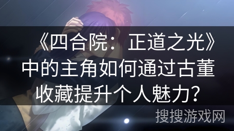 《四合院：正道之光》中的主角如何通过古董收藏提升个人魅力？