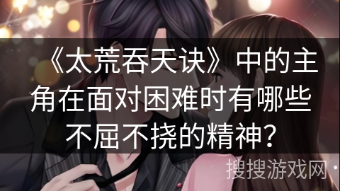 《太荒吞天诀》中的主角在面对困难时有哪些不屈不挠的精神？