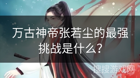 万古神帝张若尘的最强挑战是什么？